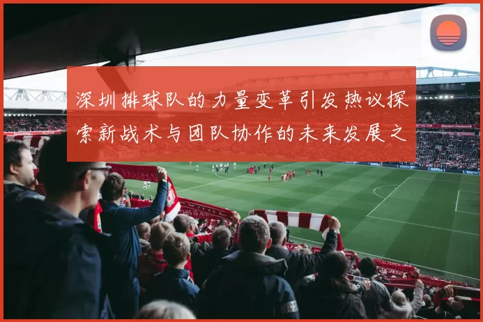 深圳排球队的力量变革引发热议探索新战术与团队协作的未来发展之路