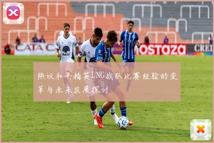 热议和平精英LNG战队比赛经验的变革与未来发展探讨